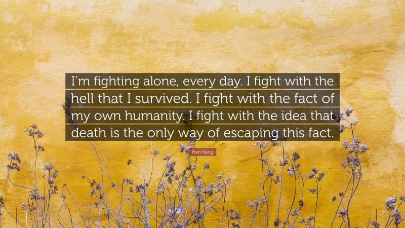 Han Kang Quote: “I’m fighting alone, every day. I fight with the hell that I survived. I fight with the fact of my own humanity. I fight with the idea that death is the only way of escaping this fact.”