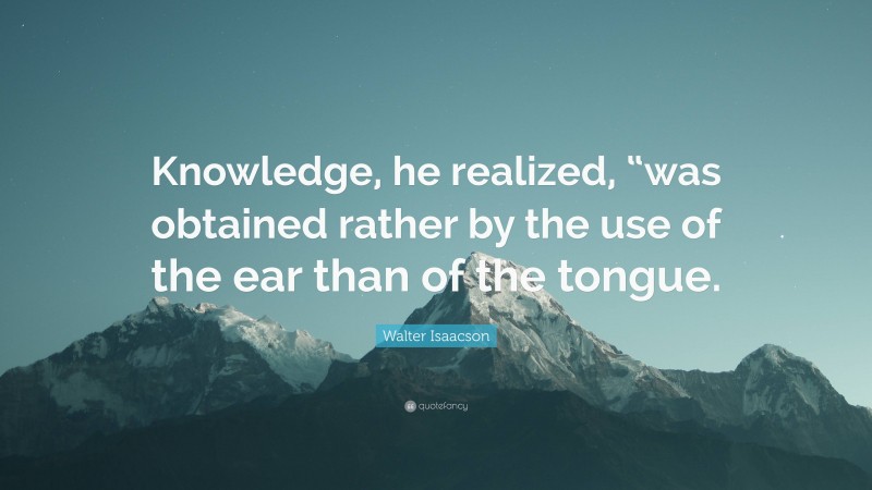 Walter Isaacson Quote: “Knowledge, he realized, “was obtained rather by the use of the ear than of the tongue.”