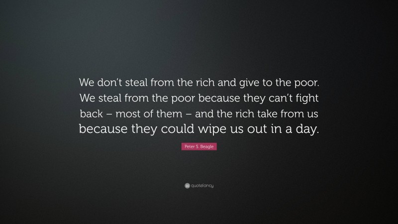 Peter S. Beagle Quote: “We don’t steal from the rich and give to the poor. We steal from the poor because they can’t fight back – most of them – and the rich take from us because they could wipe us out in a day.”