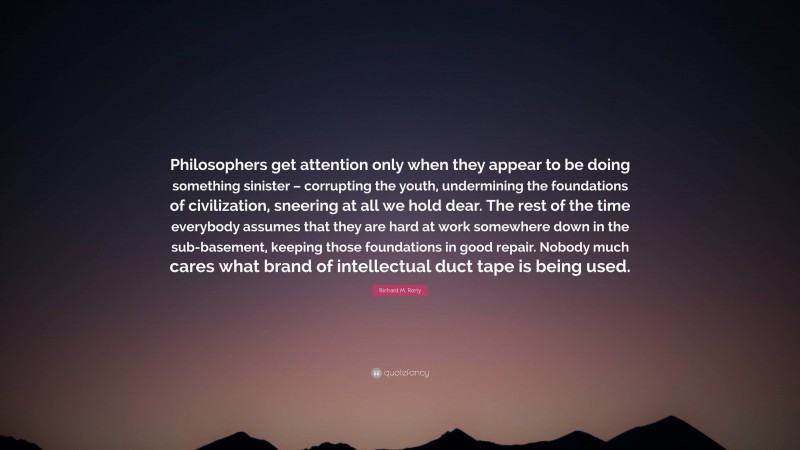 Richard M. Rorty Quote: “Philosophers get attention only when they appear to be doing something sinister – corrupting the youth, undermining the foundations of civilization, sneering at all we hold dear. The rest of the time everybody assumes that they are hard at work somewhere down in the sub-basement, keeping those foundations in good repair. Nobody much cares what brand of intellectual duct tape is being used.”