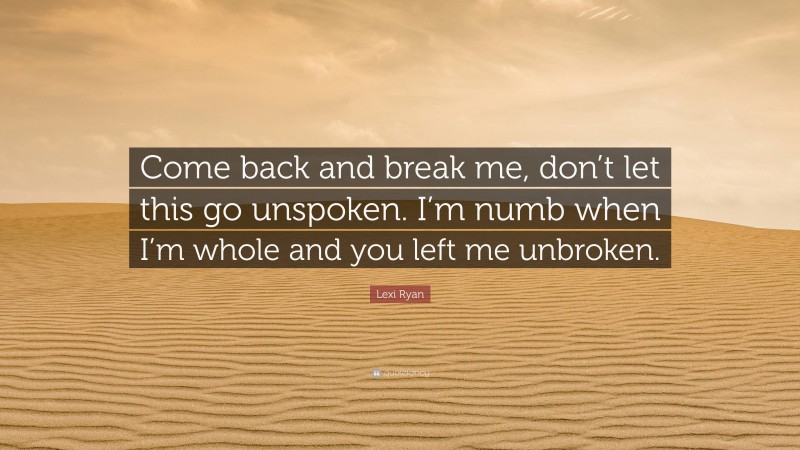 Lexi Ryan Quote: “Come back and break me, don’t let this go unspoken. I’m numb when I’m whole and you left me unbroken.”