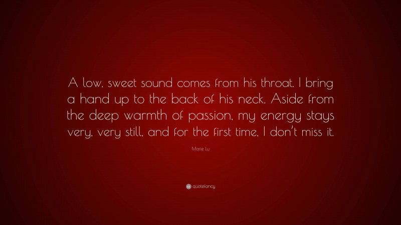 Marie Lu Quote: “A low, sweet sound comes from his throat. I bring a hand up to the back of his neck. Aside from the deep warmth of passion, my energy stays very, very still, and for the first time, I don’t miss it.”