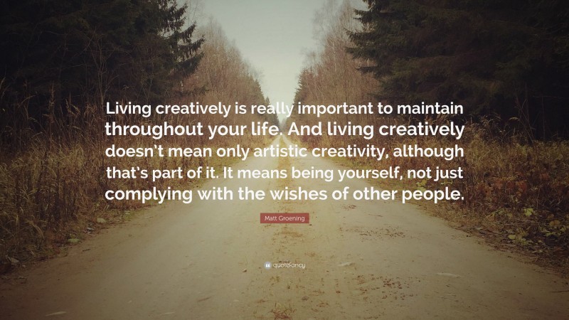 Matt Groening Quote: “Living creatively is really important to maintain throughout your life. And living creatively doesn’t mean only artistic creativity, although that’s part of it. It means being yourself, not just complying with the wishes of other people.”