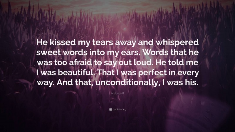 A. Zavarelli Quote: “He kissed my tears away and whispered sweet words into my ears. Words that he was too afraid to say out loud. He told me I was beautiful. That I was perfect in every way. And that, unconditionally, I was his.”