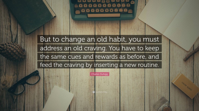 Charles Duhigg Quote: “But to change an old habit, you must address an old craving. You have to keep the same cues and rewards as before, and feed the craving by inserting a new routine.”