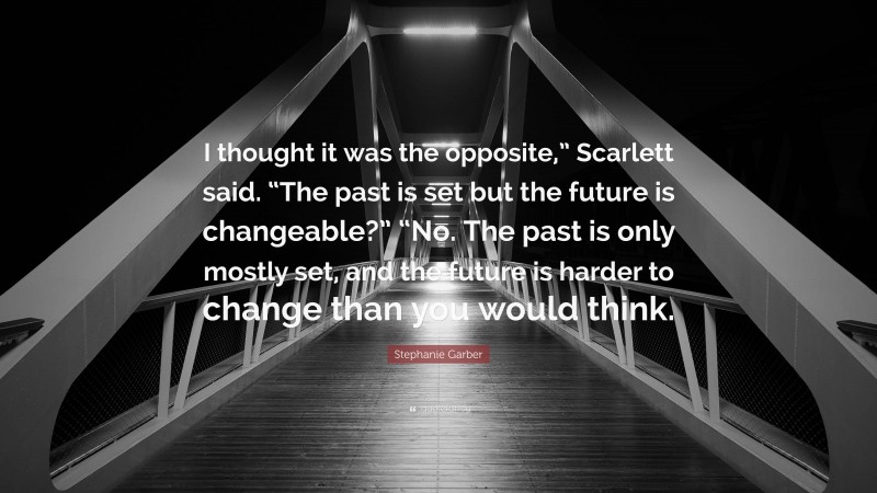 Stephanie Garber Quote: “I thought it was the opposite,” Scarlett said. “The past is set but the future is changeable?” “No. The past is only mostly set, and the future is harder to change than you would think.”