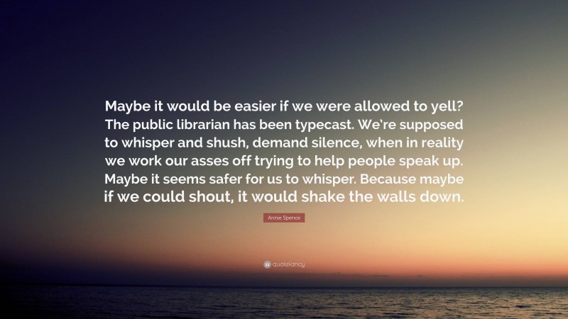 Annie Spence Quote: “Maybe it would be easier if we were allowed to yell? The public librarian has been typecast. We’re supposed to whisper and shush, demand silence, when in reality we work our asses off trying to help people speak up. Maybe it seems safer for us to whisper. Because maybe if we could shout, it would shake the walls down.”