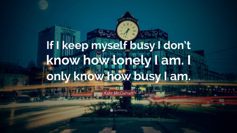 Kate McGahan Quote: “If I keep myself busy I don’t know how lonely I am. I only know how busy I am.”