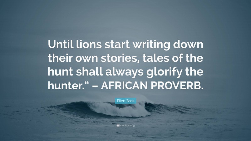 Ellen Bass Quote: “Until lions start writing down their own stories, tales of the hunt shall always glorify the hunter.” – AFRICAN PROVERB.”