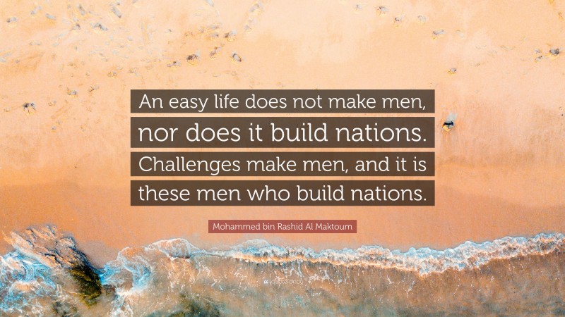 Mohammed bin Rashid Al Maktoum Quote: “An easy life does not make men, nor does it build nations. Challenges make men, and it is these men who build nations.”
