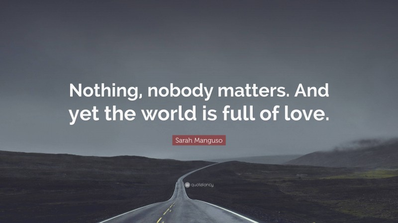 Sarah Manguso Quote: “Nothing, nobody matters. And yet the world is full of love.”