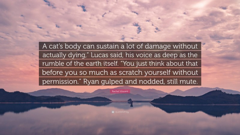 Rachel Vincent Quote: “A cat’s body can sustain a lot of damage without actually dying,” Lucas said, his voice as deep as the rumble of the earth itself. “You just think about that before you so much as scratch yourself without permission.” Ryan gulped and nodded, still mute.”