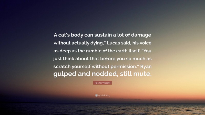 Rachel Vincent Quote: “A cat’s body can sustain a lot of damage without actually dying,” Lucas said, his voice as deep as the rumble of the earth itself. “You just think about that before you so much as scratch yourself without permission.” Ryan gulped and nodded, still mute.”