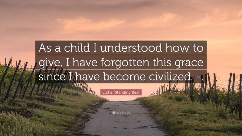 Luther Standing Bear Quote: “As a child I understood how to give, I have forgotten this grace since I have become civilized. -.”