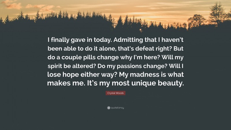 Crystal Woods Quote: “I finally gave in today. Admitting that I haven’t been able to do it alone, that’s defeat right? But do a couple pills change why I’m here? Will my spirit be altered? Do my passions change? Will I lose hope either way? My madness is what makes me. It’s my most unique beauty.”