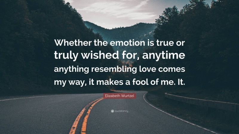 Elizabeth Wurtzel Quote: “Whether the emotion is true or truly wished for, anytime anything resembling love comes my way, it makes a fool of me. It.”