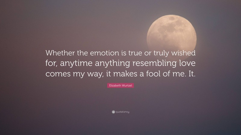 Elizabeth Wurtzel Quote: “Whether the emotion is true or truly wished for, anytime anything resembling love comes my way, it makes a fool of me. It.”