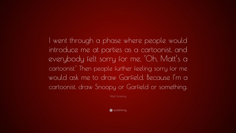 Matt Groening Quote: “I went through a phase where people would introduce me at parties as a cartoonist, and everybody felt sorry for me. ‘Oh, Matt’s a cartoonist.’ Then people further feeling sorry for me would ask me to draw Garfield. Because I’m a cartoonist, draw Snoopy or Garfield or something.”