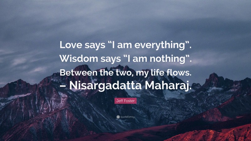 Jeff Foster Quote: “Love says “I am everything”. Wisdom says “I am nothing”. Between the two, my life flows. – Nisargadatta Maharaj.”