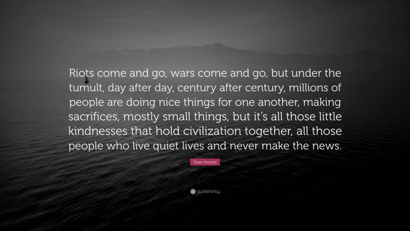 Dean Koontz Quote: “Riots come and go, wars come and go, but under the tumult, day after day, century after century, millions of people are doing nice things for one another, making sacrifices, mostly small things, but it’s all those little kindnesses that hold civilization together, all those people who live quiet lives and never make the news.”