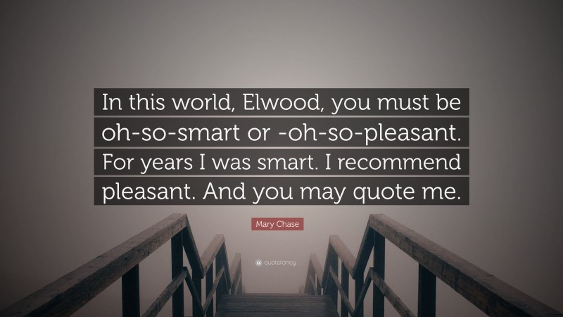 Mary Chase Quote: “In this world, Elwood, you must be oh-so-smart or -oh-so-pleasant. For years I was smart. I recommend pleasant. And you may quote me.”