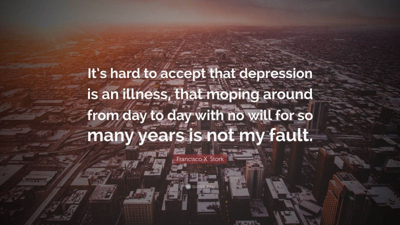 Francisco X. Stork Quote: “It’s hard to accept that depression is an illness, that moping around from day to day with no will for so many years is not my fault.”