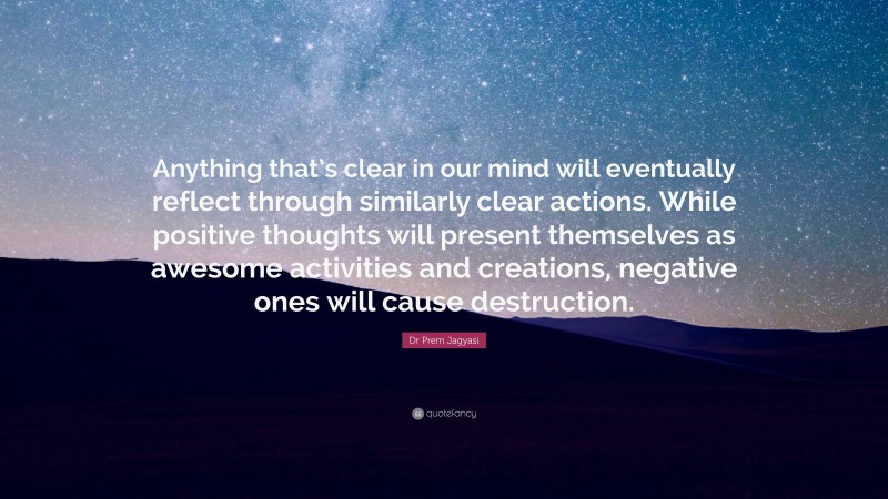 Dr Prem Jagyasi Quote: “Anything that’s clear in our mind will eventually reflect through similarly clear actions. While positive thoughts will present themselves as awesome activities and creations, negative ones will cause destruction.”