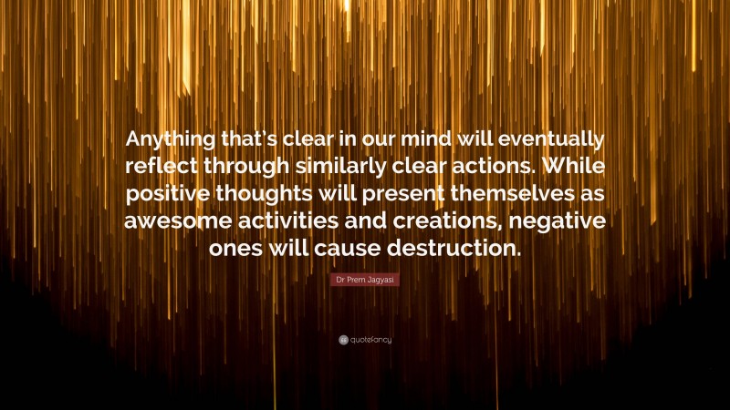 Dr Prem Jagyasi Quote: “Anything that’s clear in our mind will eventually reflect through similarly clear actions. While positive thoughts will present themselves as awesome activities and creations, negative ones will cause destruction.”