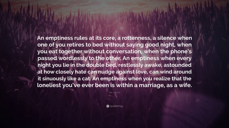 Nikki Gemmell Quote: “An emptiness rules at its core, a rottenness, a silence when one of you retires to bed without saying good night, when you eat together without conversation, when the phone’s passed wordlessly to the other. An emptiness when every night you lie in the double bed, restlessly awake, astounded at how closely hate can nudge against love, can wind around it sinuously like a cat. An emptiness when you realize that the loneliest you’ve ever been is within a marriage, as a wife.”