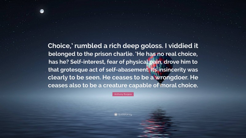 Anthony Burgess Quote: “Choice,’ rumbled a rich deep goloss. I viddied it belonged to the prison charlie. ‘He has no real choice, has he? Self-interest, fear of physical pain, drove him to that grotesque act of self-abasement. Its insincerity was clearly to be seen. He ceases to be a wrongdoer. He ceases also to be a creature capable of moral choice.”