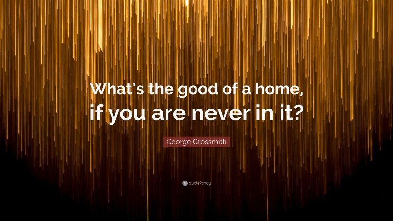 George Grossmith Quote: “What’s the good of a home, if you are never in it?”