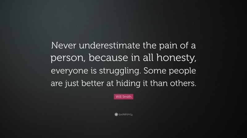 Will Smith Quote: “Never underestimate the pain of a person, because in all honesty, everyone is struggling. Some people are just better at hiding it than others.”