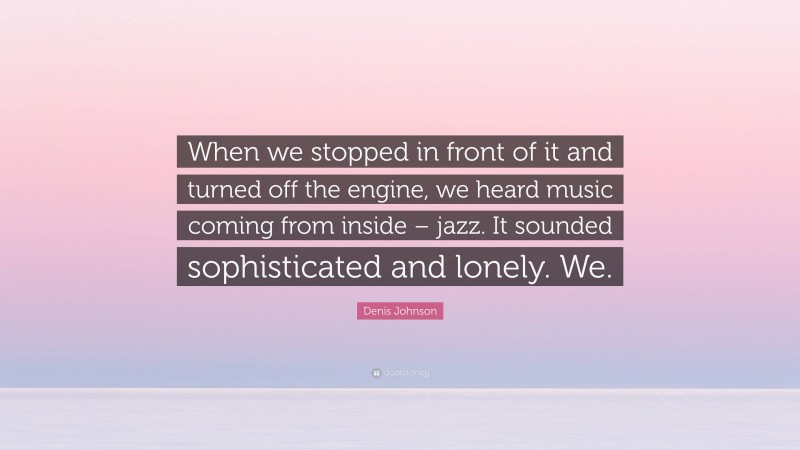 Denis Johnson Quote: “When we stopped in front of it and turned off the engine, we heard music coming from inside – jazz. It sounded sophisticated and lonely. We.”