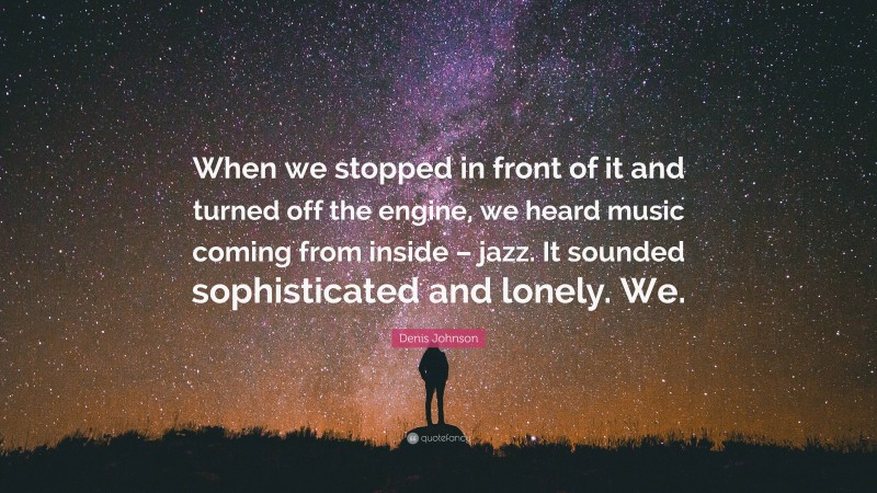 Denis Johnson Quote: “When we stopped in front of it and turned off the engine, we heard music coming from inside – jazz. It sounded sophisticated and lonely. We.”