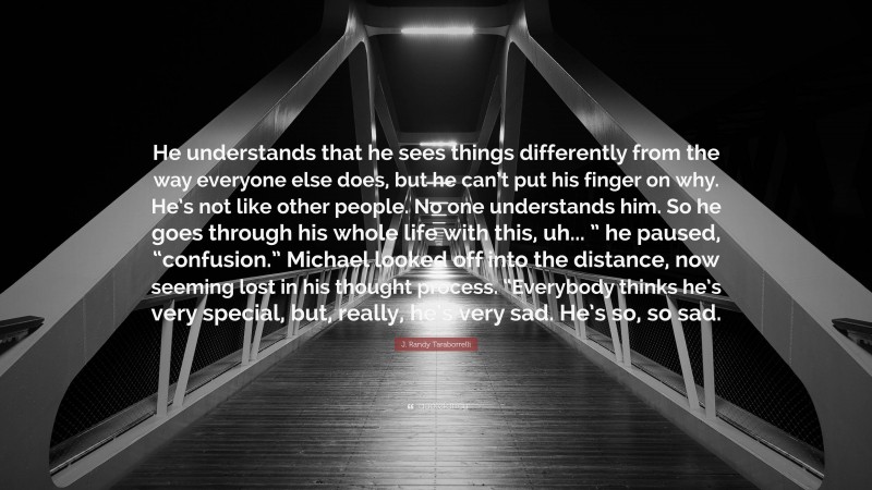 J. Randy Taraborrelli Quote: “He understands that he sees things differently from the way everyone else does, but he can’t put his finger on why. He’s not like other people. No one understands him. So he goes through his whole life with this, uh... ” he paused, “confusion.” Michael looked off into the distance, now seeming lost in his thought process. “Everybody thinks he’s very special, but, really, he’s very sad. He’s so, so sad.”