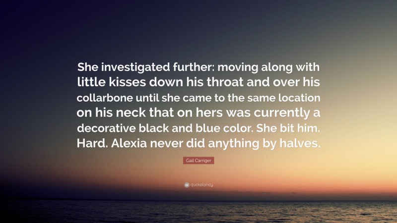 Gail Carriger Quote: “She investigated further: moving along with little kisses down his throat and over his collarbone until she came to the same location on his neck that on hers was currently a decorative black and blue color. She bit him. Hard. Alexia never did anything by halves.”