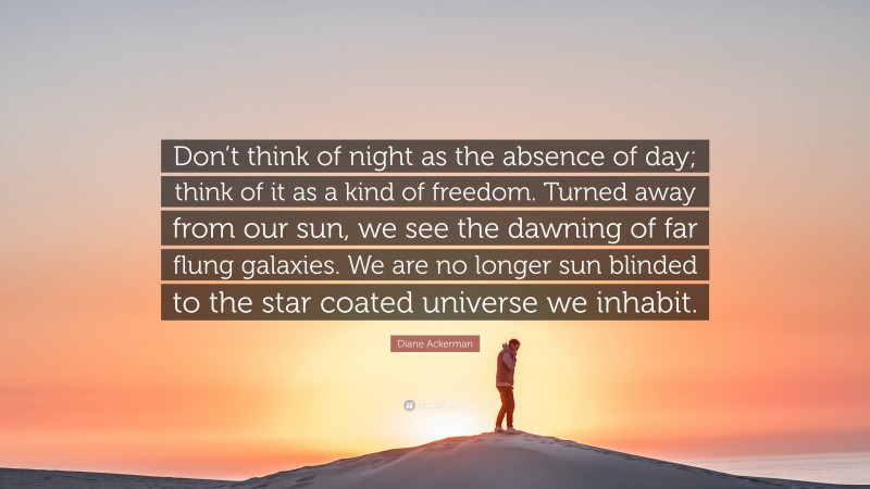 Diane Ackerman Quote: “Don’t think of night as the absence of day; think of it as a kind of freedom. Turned away from our sun, we see the dawning of far flung galaxies. We are no longer sun blinded to the star coated universe we inhabit.”