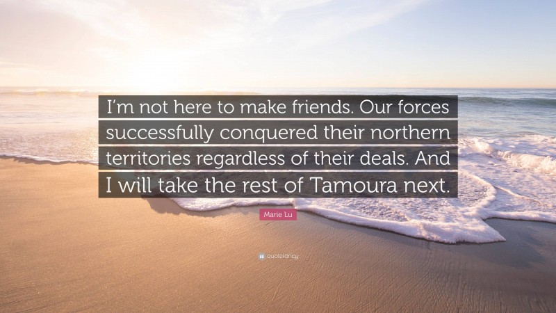 Marie Lu Quote: “I’m not here to make friends. Our forces successfully conquered their northern territories regardless of their deals. And I will take the rest of Tamoura next.”