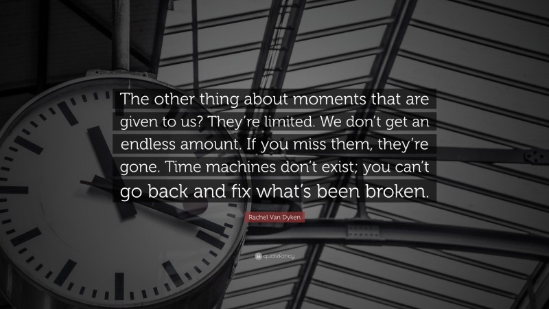 Rachel Van Dyken Quote: “The other thing about moments that are given to us? They’re limited. We don’t get an endless amount. If you miss them, they’re gone. Time machines don’t exist; you can’t go back and fix what’s been broken.”
