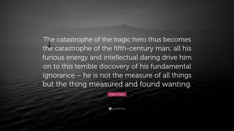 Robert Fagles Quote: “The catastrophe of the tragic hero thus becomes the catastrophe of the fifth-century man; all his furious energy and intellectual daring drive him on to this terrible discovery of his fundamental ignorance – he is not the measure of all things but the thing measured and found wanting.”