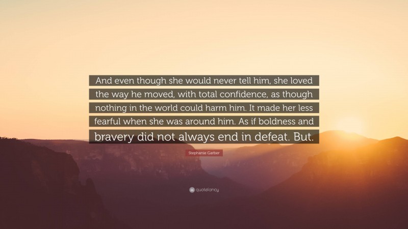 Stephanie Garber Quote: “And even though she would never tell him, she loved the way he moved, with total confidence, as though nothing in the world could harm him. It made her less fearful when she was around him. As if boldness and bravery did not always end in defeat. But.”