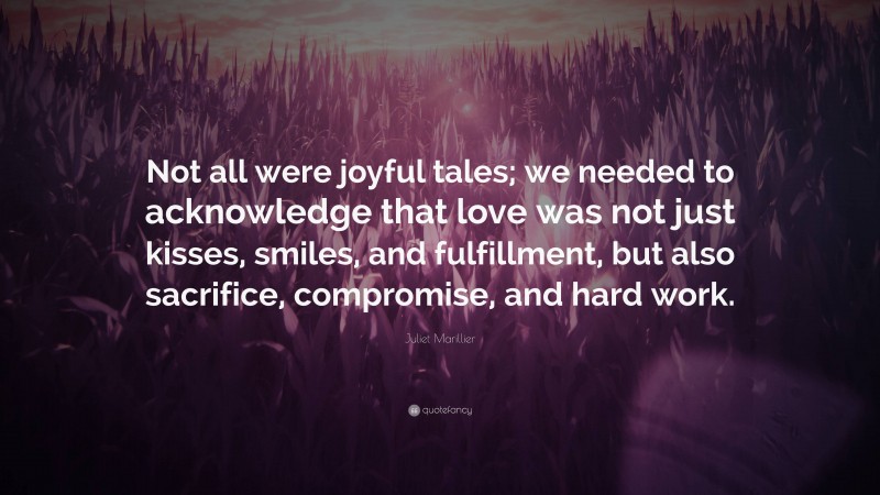 Juliet Marillier Quote: “Not all were joyful tales; we needed to acknowledge that love was not just kisses, smiles, and fulfillment, but also sacrifice, compromise, and hard work.”