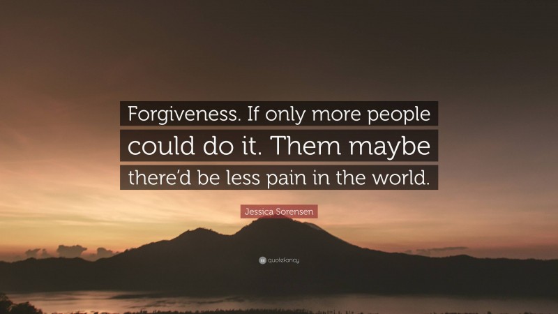 Jessica Sorensen Quote: “Forgiveness. If only more people could do it. Them maybe there’d be less pain in the world.”