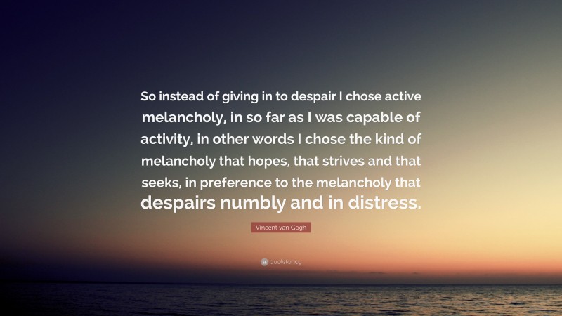 Vincent van Gogh Quote: “So instead of giving in to despair I chose active melancholy, in so far as I was capable of activity, in other words I chose the kind of melancholy that hopes, that strives and that seeks, in preference to the melancholy that despairs numbly and in distress.”