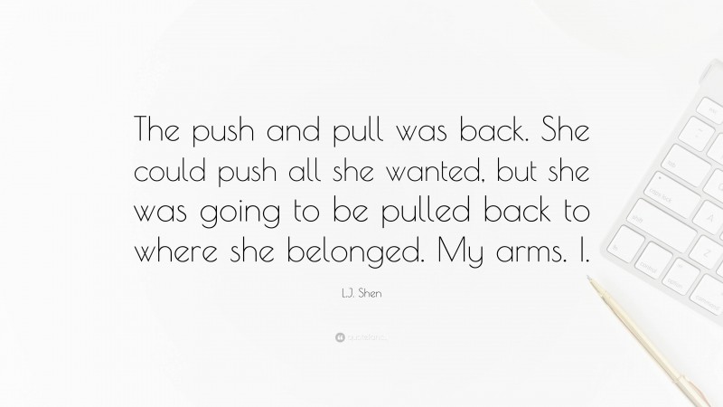 L.J. Shen Quote: “The push and pull was back. She could push all she wanted, but she was going to be pulled back to where she belonged. My arms. I.”