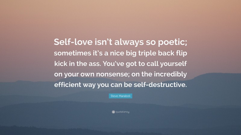 Steve Maraboli Quote: “Self-love isn’t always so poetic; sometimes it’s a nice big triple back flip kick in the ass. You’ve got to call yourself on your own nonsense; on the incredibly efficient way you can be self-destructive.”