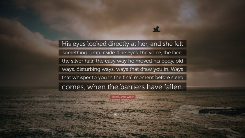 Robert James Waller Quote: “His eyes looked directly at her, and she felt something jump inside. The eyes, the voice, the face, the silver hair, the easy way he moved his body, old ways, disturbing ways, ways that draw you in. Ways that whisper to you in the final moment before sleep comes, when the barriers have fallen.”