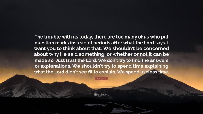 Harold B. Lee Quote: “The trouble with us today, there are too many of us who put question marks instead of periods after what the Lord says. I want you to think about that. We shouldn’t be concerned about why He said something, or whether or not it can be made so. Just trust the Lord. We don’t try to find the answers or explanations. We shouldn’t try to spend time explaining what the Lord didn’t see fit to explain. We spend useless time.”
