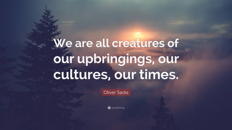 Oliver Sacks Quote: “We are all creatures of our upbringings, our cultures, our times.”