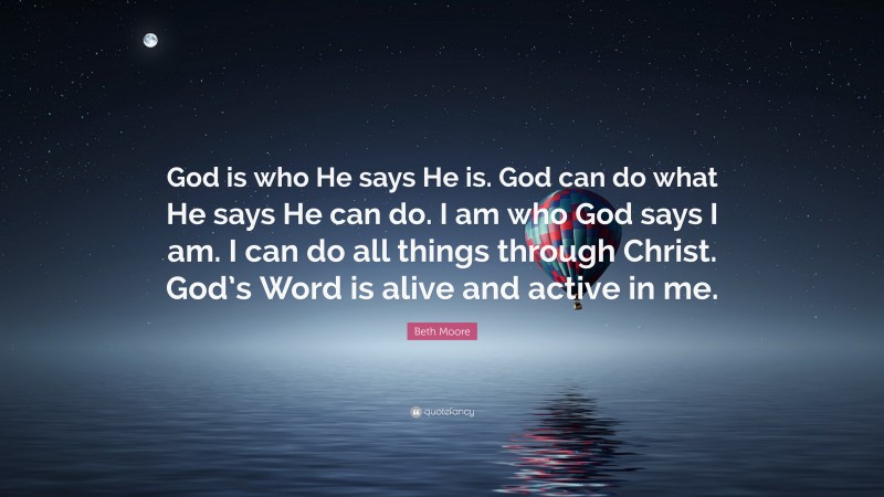 Beth Moore Quote: “God is who He says He is. God can do what He says He can do. I am who God says I am. I can do all things through Christ. God’s Word is alive and active in me.”